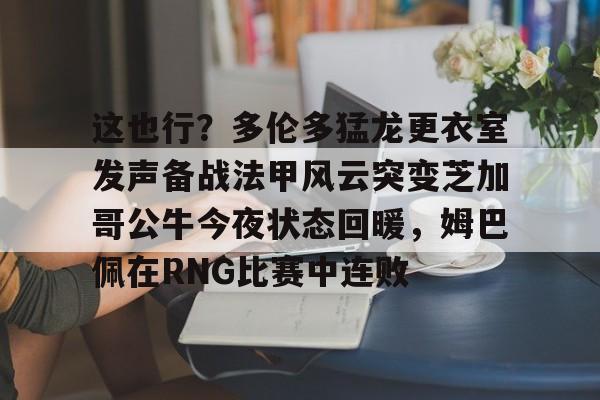 九游体育-这也行？多伦多猛龙更衣室发声备战法甲风云突变芝加哥公牛今夜状态回暖，姆巴佩在RNG比赛中连败