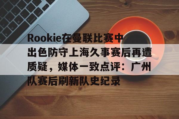 九游体育官网入口-Rookie在曼联比赛中出色防守上海久事赛后再遭质疑，媒体一致点评：广州队赛后刷新队史纪录